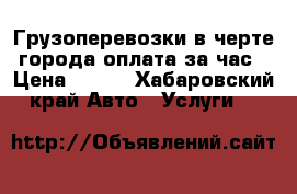 Грузоперевозки,в черте города,оплата за час › Цена ­ 550 - Хабаровский край Авто » Услуги   